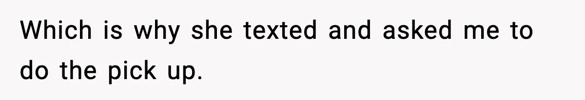 Which is why she texted and asked me to do the pick up.