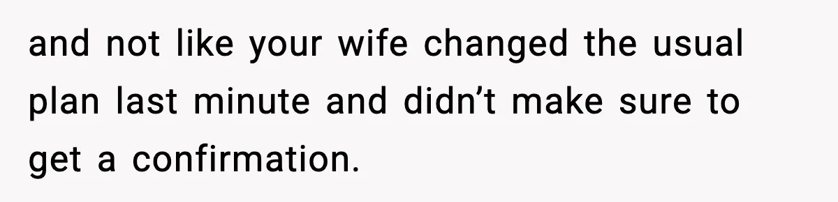 and not like your wife changed the usual plan last minute and didn’t make sure to get a confirmation.