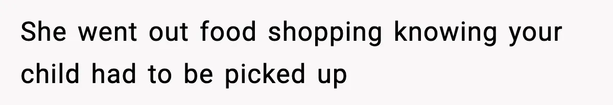 She went out food shopping knowing your child had to be picked up