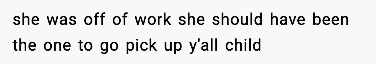 she was off of work she should have been the one to go pick up y'all child
