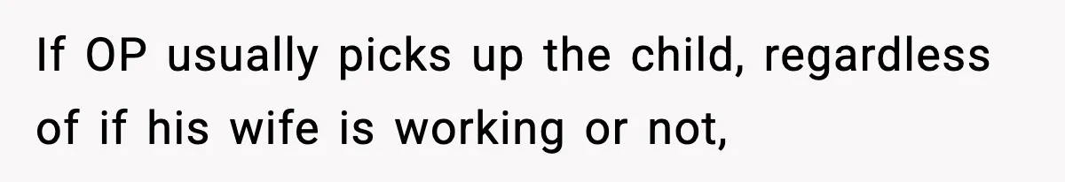 If OP usually picks up the child, regardless of if his wife is working or not,