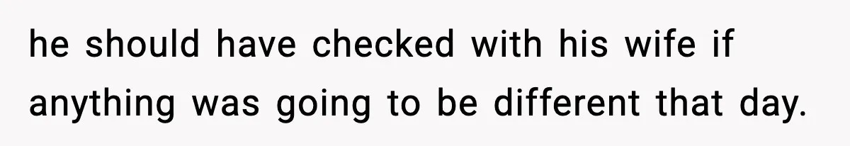he should have checked with his wife if anything was going to be different that day.