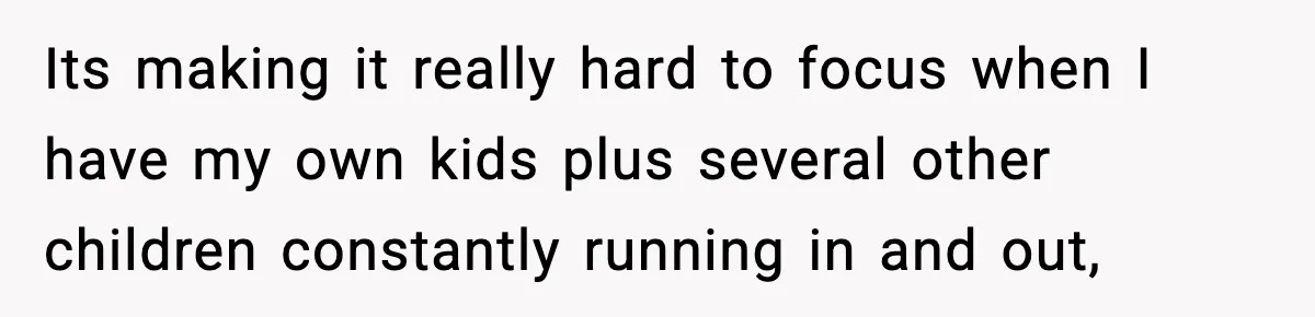 Its making it really hard to focus when I have my own kids plus several other children constantly running in and out,