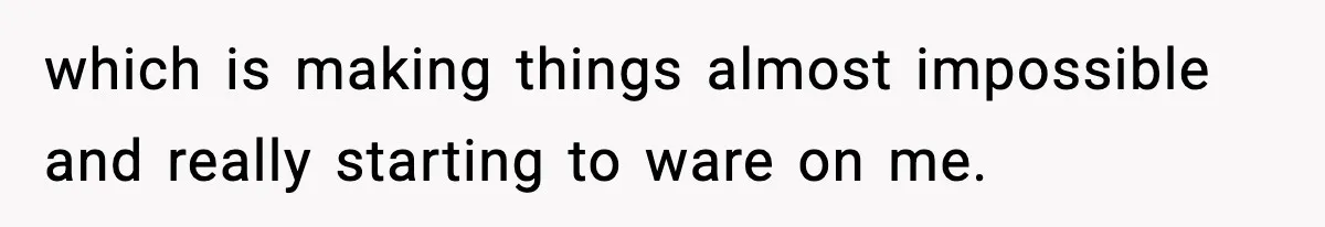 which is making things almost impossible and really starting to ware on me.