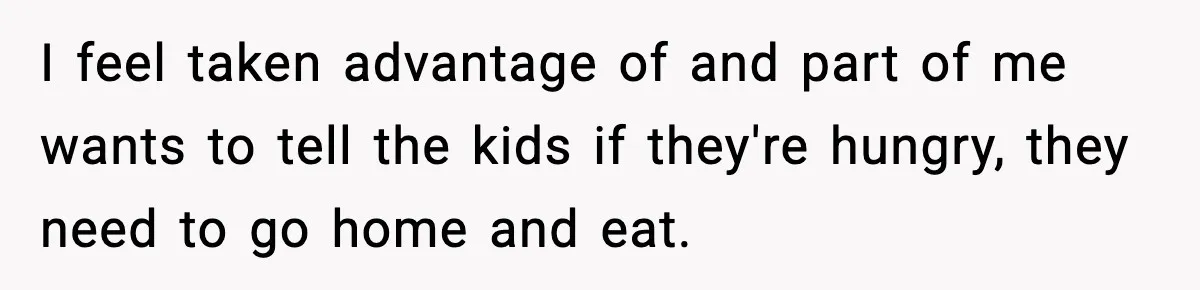 I feel taken advantage of and part of me wants to tell the kids if they're hungry, they need to go home and eat.