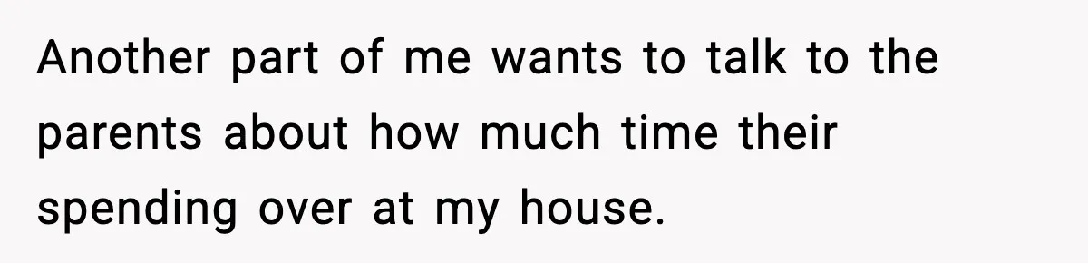 Another part of me wants to talk to the parents about how much time their spending over at my house.