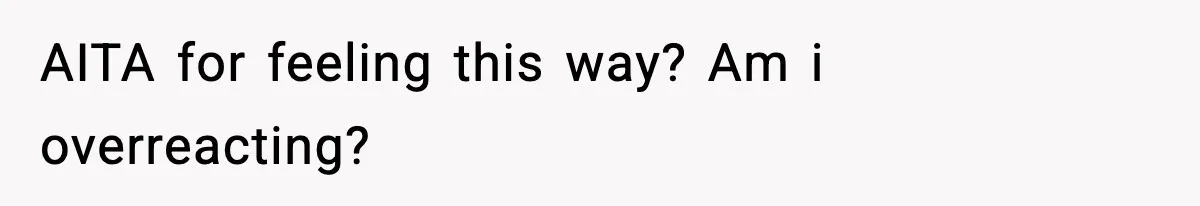 AITA for feeling this way? Am i overreacting?