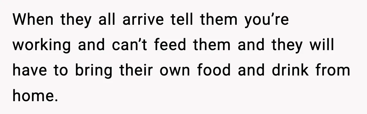 When they all arrive tell them you’re working and can’t feed them and they will have to bring their own food and drink from home.