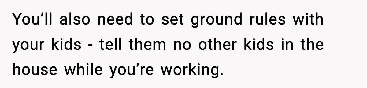 You’ll also need to set ground rules with your kids - tell them no other kids in the house while you’re working.