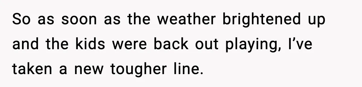 So as soon as the weather brightened up and the kids were back out playing, I’ve taken a new tougher line.