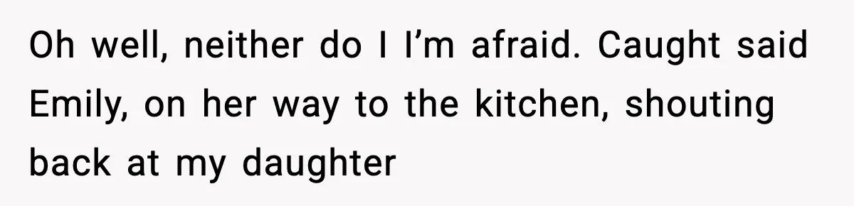 Oh well, neither do I I’m afraid. Caught said Emily, on her way to the kitchen, shouting back at my daughter