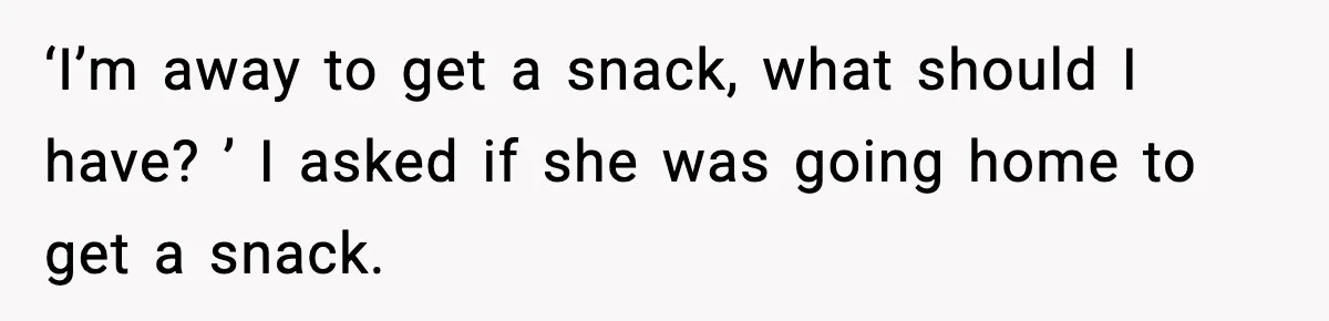 ‘I’m away to get a snack, what should I have? ’ I asked if she was going home to get a snack.