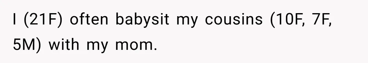 I (21F) often babysit my cousins (10F, 7F, 5M) with my mom.