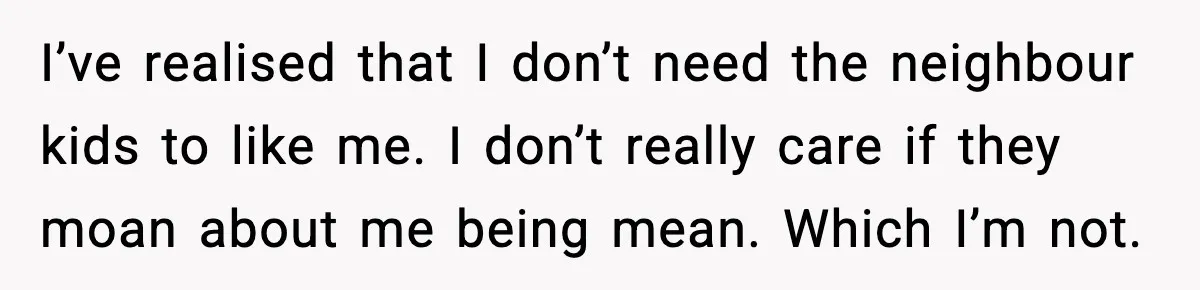 I’ve realised that I don’t need the neighbour kids to like me. I don’t really care if they moan about me being mean. Which I’m not.