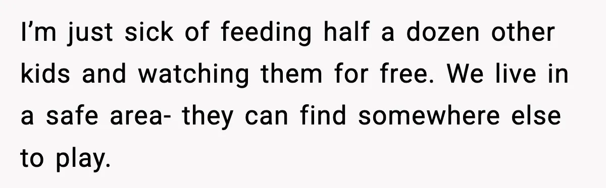 I’m just sick of feeding half a dozen other kids and watching them for free. We live in a safe area- they can find somewhere else to play.
