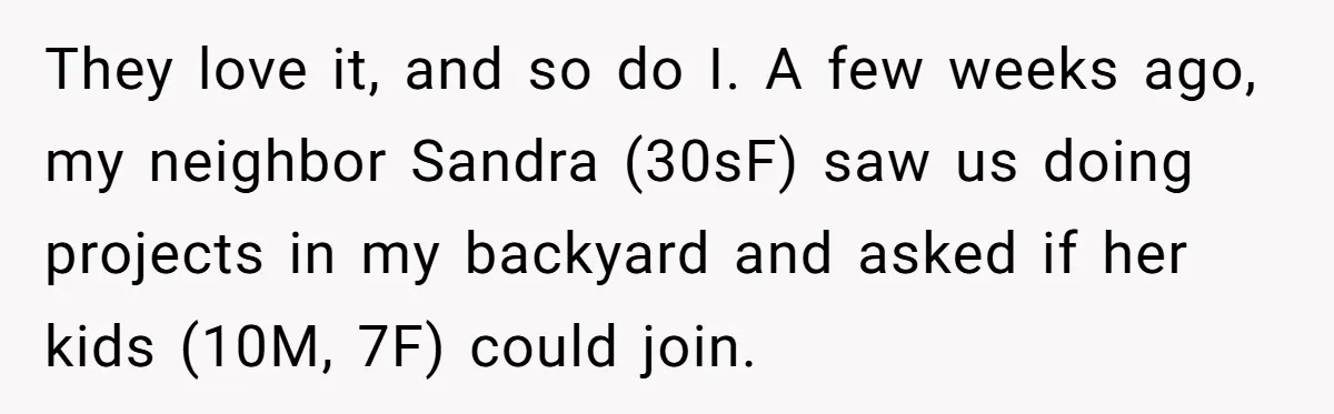 They love it, and so do I. A few weeks ago, my neighbor Sandra (30sF) saw us doing projects in my backyard and asked if her kids (10M, 7F) could...