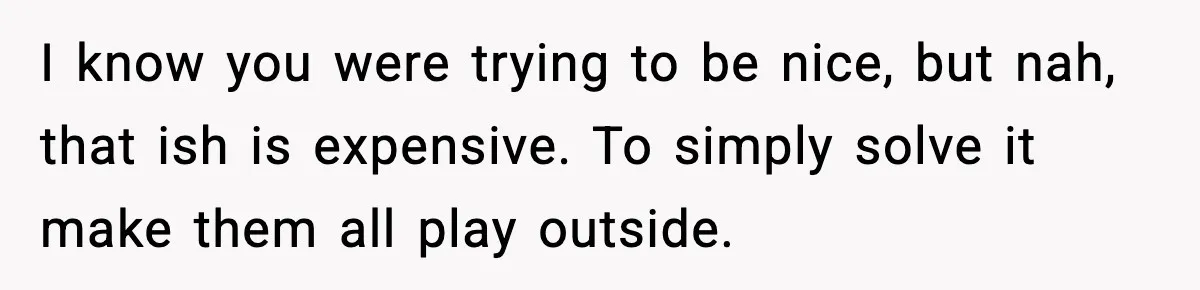 I know you were trying to be nice, but nah, that ish is expensive. To simply solve it make them all play outside.