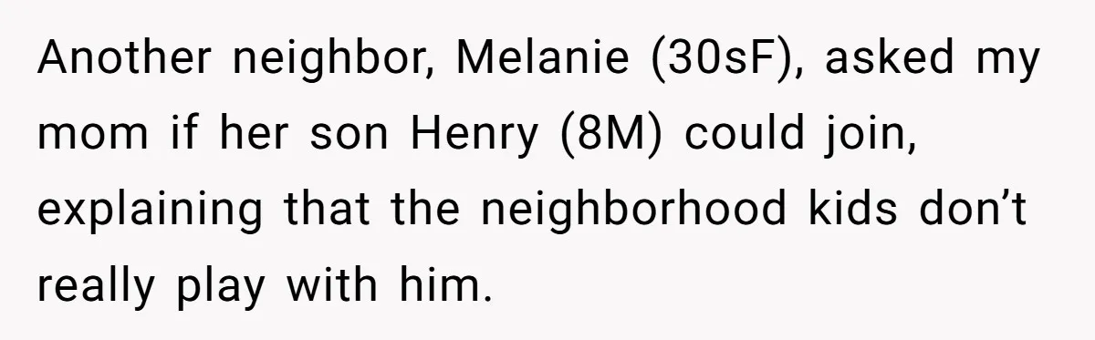 Another neighbor, Melanie (30sF), asked my mom if her son Henry (8M) could join, explaining that the neighborhood kids don’t really play with him.