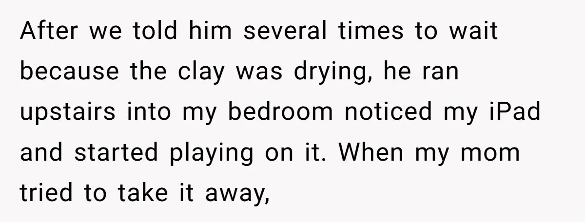 After we told him several times to wait because the clay was drying, he ran upstairs into my bedroom noticed my iPad and started playing on it. When my mom...