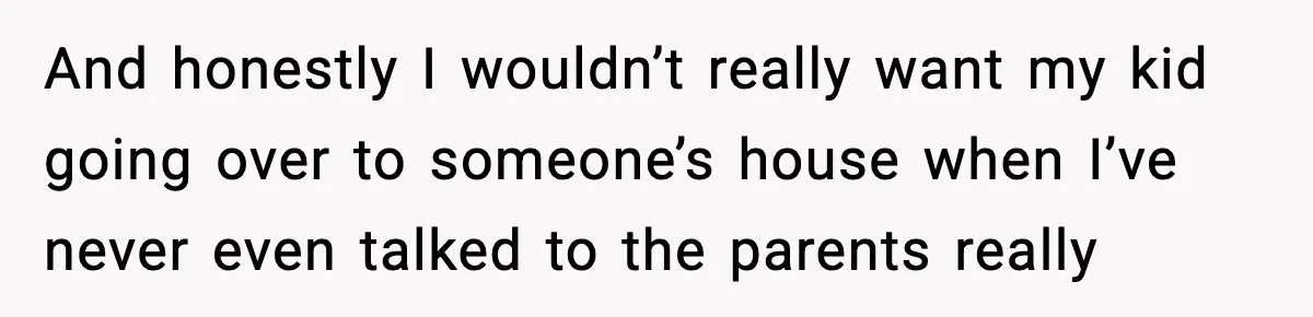 And honestly I wouldn’t really want my kid going over to someone’s house when I’ve never even talked to the parents really