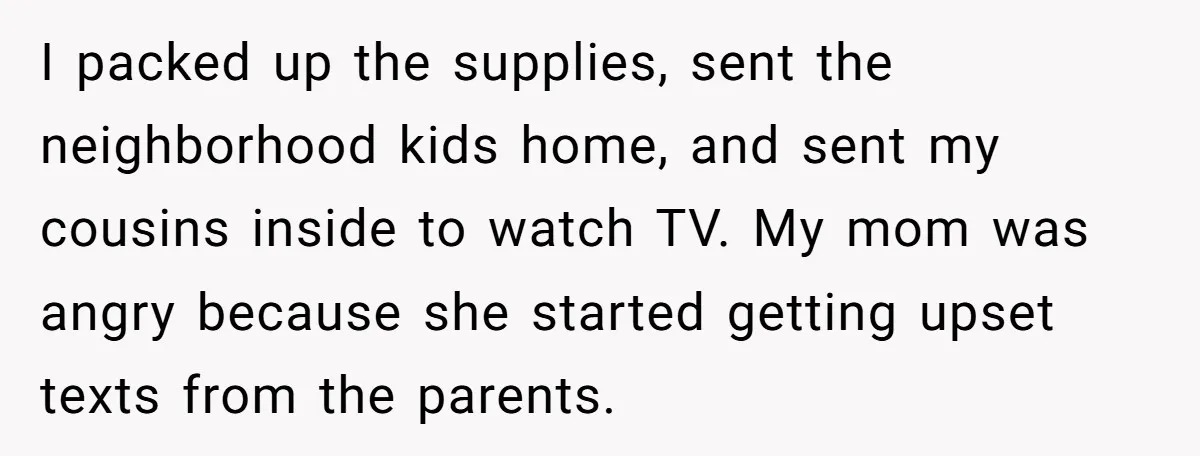 I packed up the supplies, sent the neighborhood kids home, and sent my cousins inside to watch TV. My mom was angry because she started getting upset texts from the...