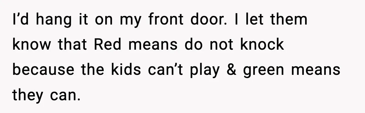 I’d hang it on my front door. I let them know that Red means do not knock because the kids can’t play & green means they can.