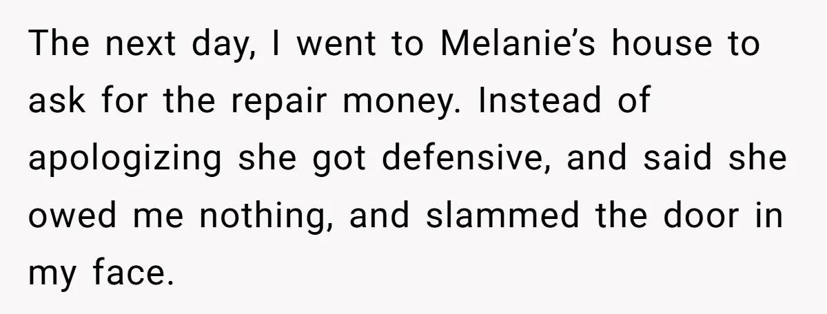 The next day, I went to Melanie’s house to ask for the repair money. Instead of apologizing she got defensive, and said she owed me nothing, and slammed the door...
