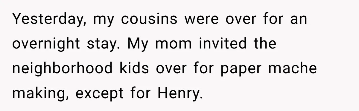 Yesterday, my cousins were over for an overnight stay. My mom invited the neighborhood kids over for paper mache making, except for Henry.