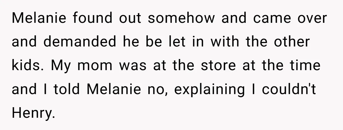 Melanie found out somehow and came over and demanded he be let in with the other kids. My mom was at the store at the time and I told Melanie...