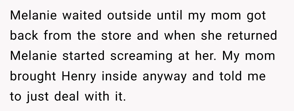 Melanie waited outside until my mom got back from the store and when she returned Melanie started screaming at her. My mom brought Henry inside anyway and told me to...