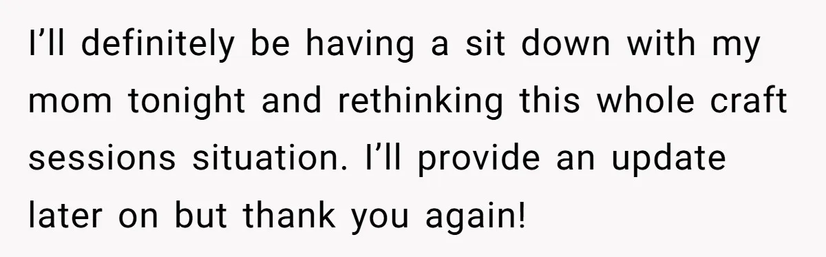 I’ll definitely be having a sit down with my mom tonight and rethinking this whole craft sessions situation. I’ll provide an update later on but thank you again!
