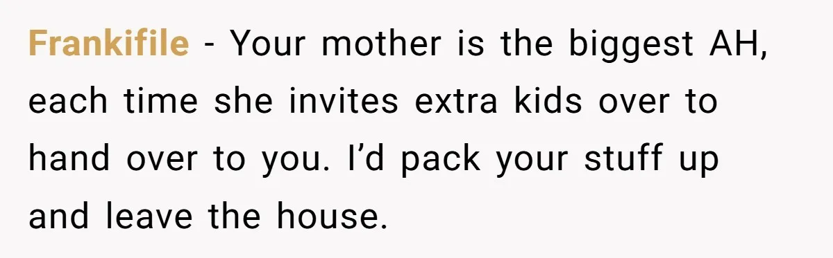 Frankifile − Your mother is the biggest AH, each time she invites extra kids over to hand over to you. I’d pack your stuff up and leave the house.