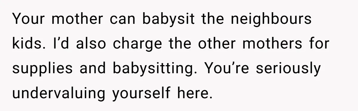 Your mother can babysit the neighbours kids. I’d also charge the other mothers for supplies and babysitting. You’re seriously undervaluing yourself here.