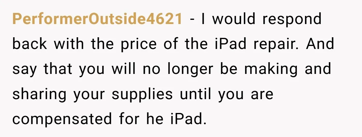 PerformerOutside4621 − I would respond back with the price of the iPad repair. And say that you will no longer be making and sharing your supplies until you are compensated...
