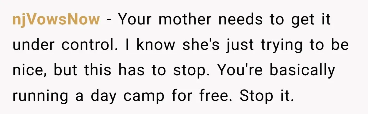 njVowsNow − Your mother needs to get it under control. I know she's just trying to be nice, but this has to stop. You're basically running a day camp for...