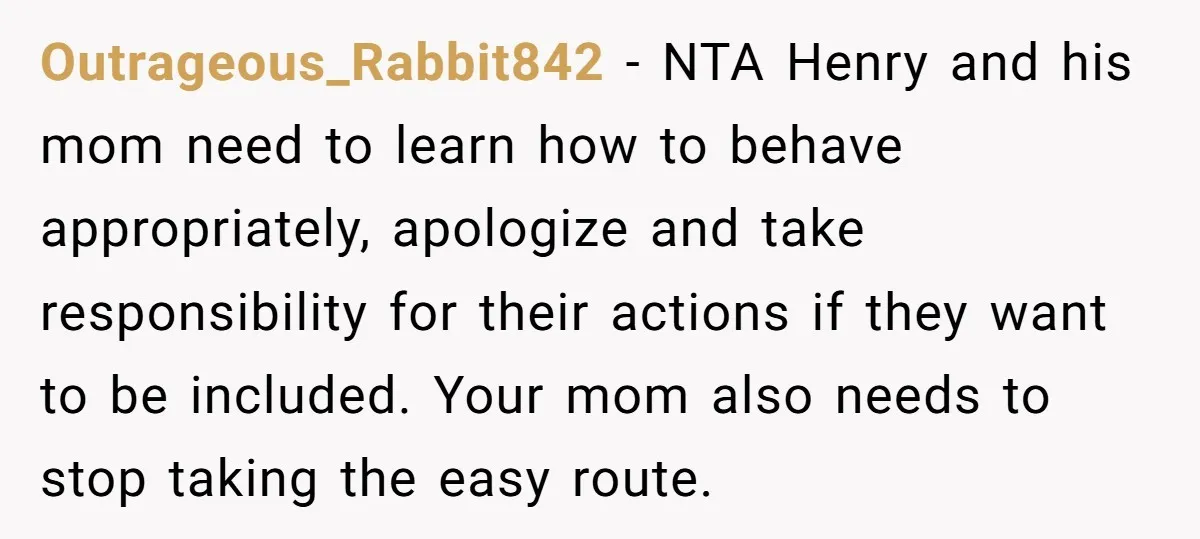 Outrageous_Rabbit842 − NTA Henry and his mom need to learn how to behave appropriately, apologize and take responsibility for their actions if they want to be included. Your mom also...
