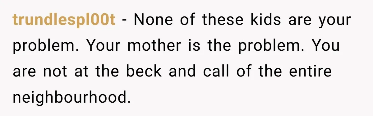 trundlespl00t − None of these kids are your problem. Your mother is the problem. You are not at the beck and call of the entire neighbourhood.
