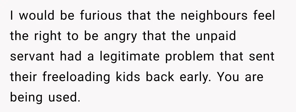 I would be furious that the neighbours feel the right to be angry that the unpaid servant had a legitimate problem that sent their freeloading kids back early. You are...