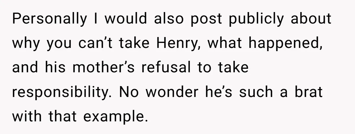 Personally I would also post publicly about why you can’t take Henry, what happened, and his mother’s refusal to take responsibility. No wonder he’s such a brat with that example.