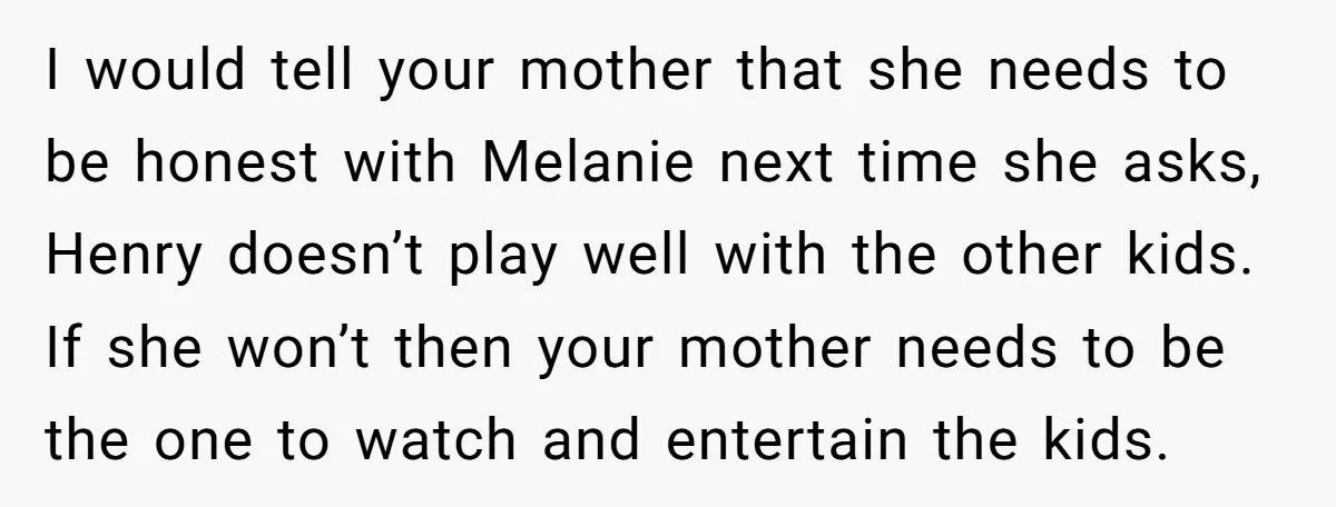 I would tell your mother that she needs to be honest with Melanie next time she asks, Henry doesn’t play well with the other kids. If she won’t then your...