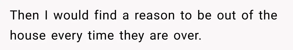 Then I would find a reason to be out of the house every time they are over.