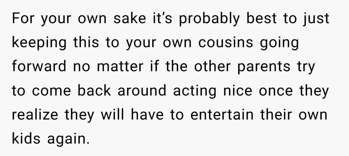 For your own sake it’s probably best to just keeping this to your own cousins going forward no matter if the other parents try to come back around acting nice...