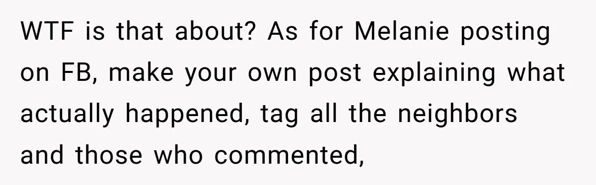 WTF is that about? As for Melanie posting on FB, make your own post explaining what actually happened, tag all the neighbors and those who commented,