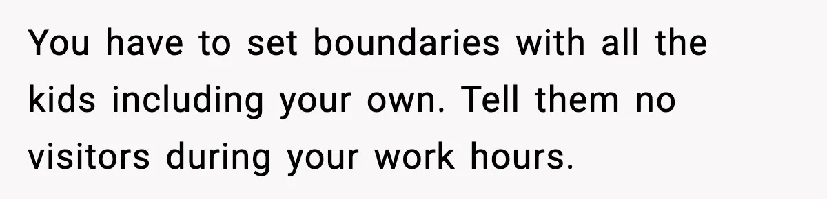 You have to set boundaries with all the kids including your own. Tell them no visitors during your work hours.