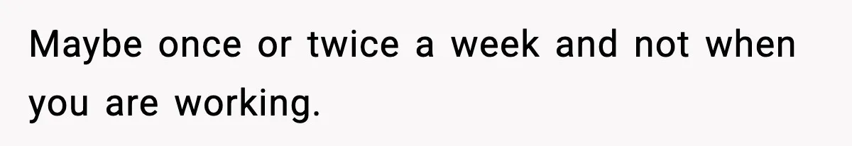 Maybe once or twice a week and not when you are working.