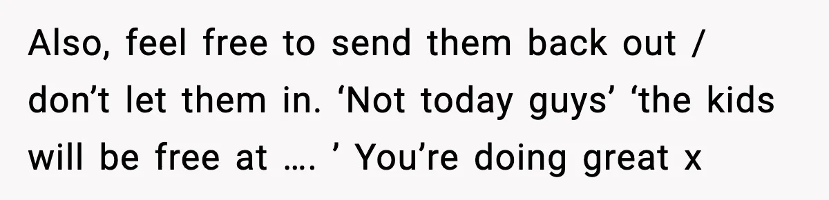 Also, feel free to send them back out / don’t let them in. ‘Not today guys’ ‘the kids will be free at …. ’ You’re doing great x