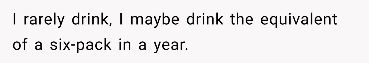 I rarely drink, I maybe drink the equivalent of a six-pack in a year.