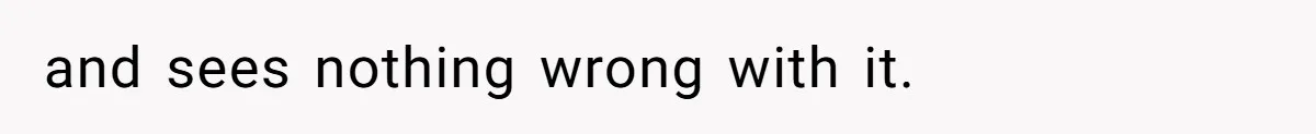 and sees nothing wrong with it.