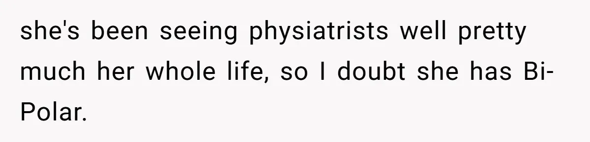 she's been seeing physiatrists well pretty much her whole life, so I doubt she has Bi-Polar.