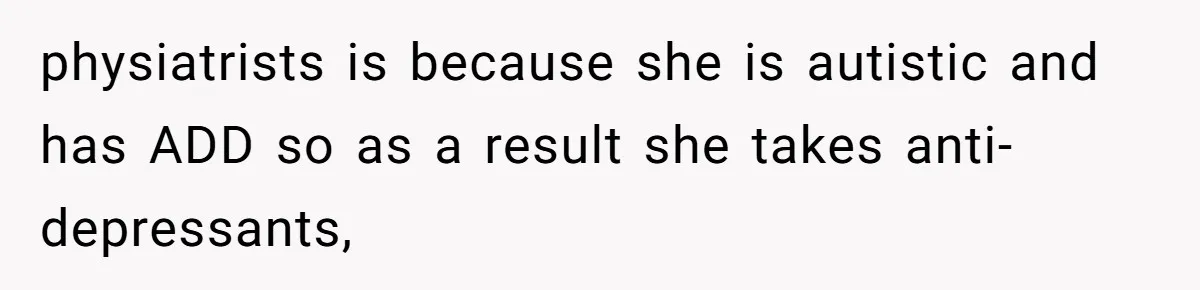 physiatrists is because she is autistic and has ADD so as a result she takes anti-depressants,